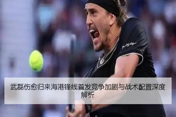 武磊伤愈归来海港锋线首发竞争加剧与战术配置深度解析